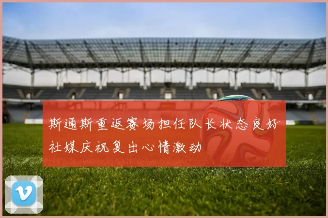 斯通斯重返赛场担任队长状态良好社媒庆祝复出心情激动