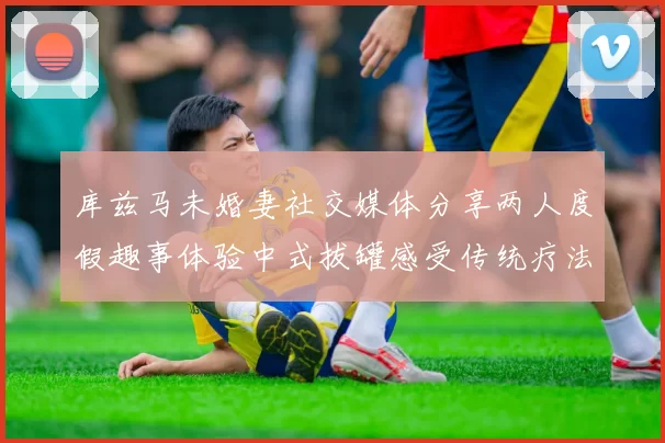 库兹马未婚妻社交媒体分享两人度假趣事体验中式拔罐感受传统疗法魅力