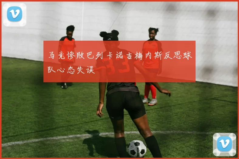 马竞惨败巴列卡诺吉梅内斯反思球队心态失误