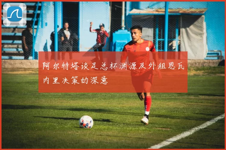 阿尔特塔谈足总杯渊源及外租恩瓦内里决策的深意