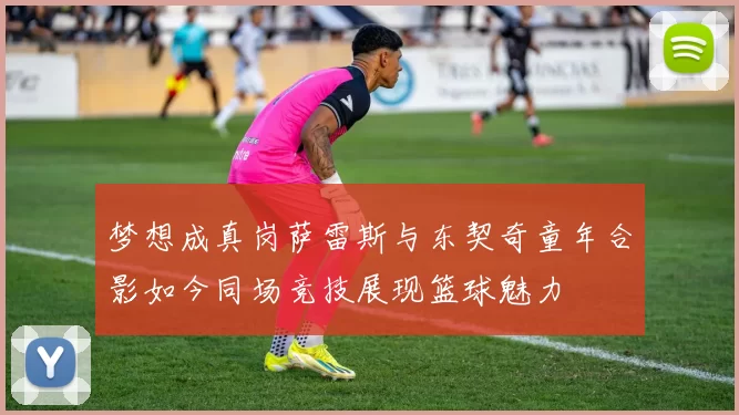 梦想成真岗萨雷斯与东契奇童年合影如今同场竞技展现篮球魅力