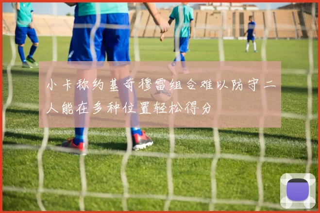 小卡称约基奇穆雷组合难以防守二人能在多种位置轻松得分