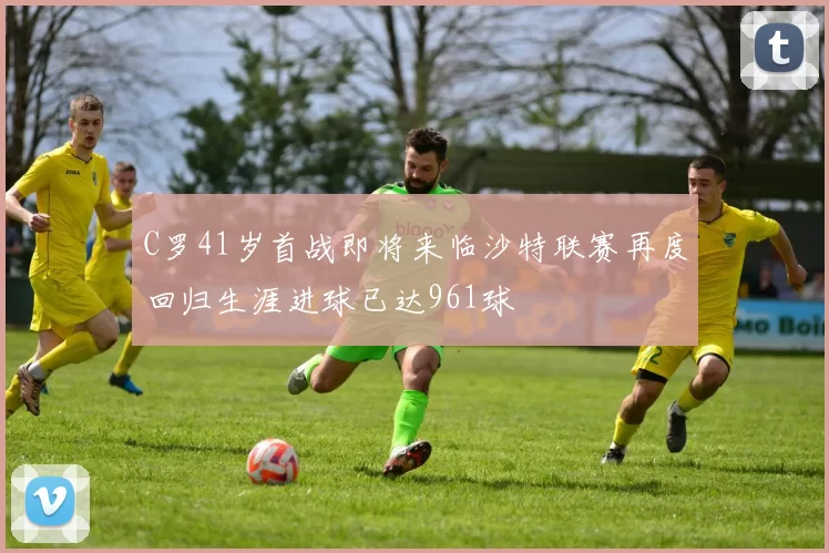 C罗41岁首战即将来临沙特联赛再度回归生涯进球已达961球
