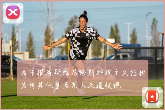 马卡报质疑维尼修斯种族主义指控为何其他皇马黑人未遭歧视