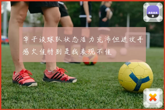 华子谈球队状态活力充沛但进攻手感欠佳特别是我表现不佳