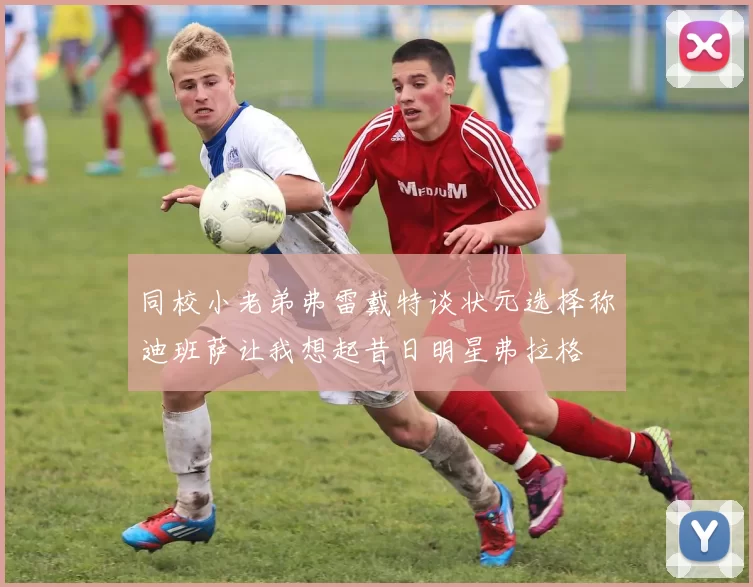 同校小老弟弗雷戴特谈状元选择称迪班萨让我想起昔日明星弗拉格