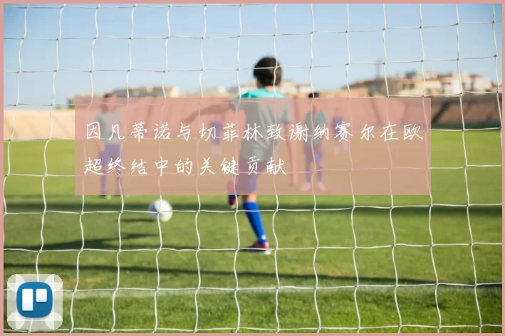 因凡蒂诺与切菲林致谢纳赛尔在欧超终结中的关键贡献
