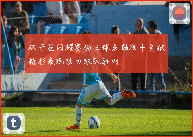 双子星闪耀赛场三球米勒联手贡献精彩表现助力球队胜利