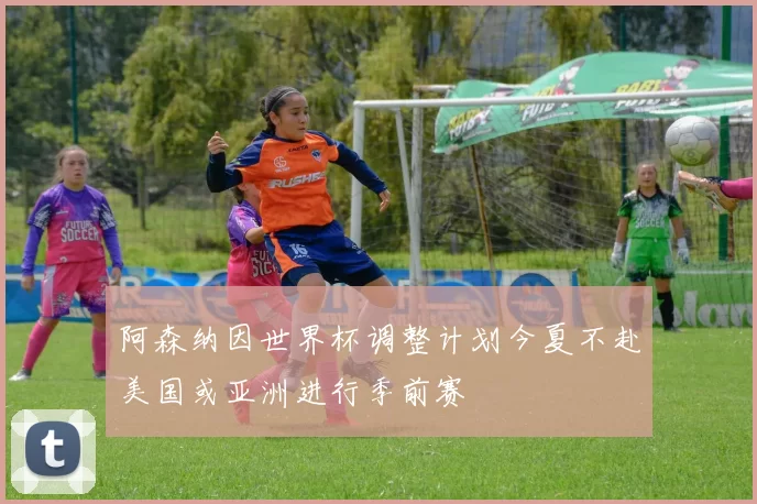 阿森纳因世界杯调整计划今夏不赴美国或亚洲进行季前赛