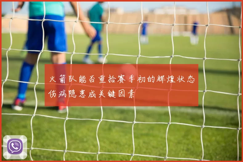 火箭队能否重拾赛季初的辉煌状态伤病隐患成关键因素