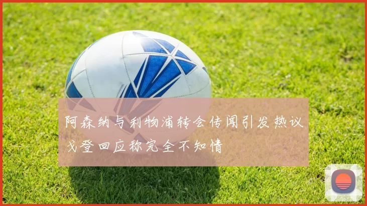 阿森纳与利物浦转会传闻引发热议戈登回应称完全不知情