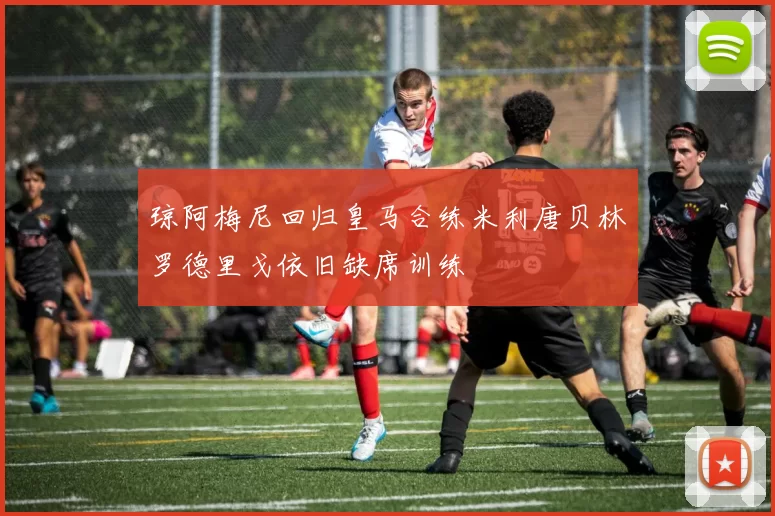 琼阿梅尼回归皇马合练米利唐贝林罗德里戈依旧缺席训练