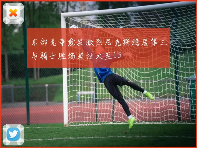 东部竞争愈发激烈尼克斯稳居第三与骑士胜场差拉大至15
