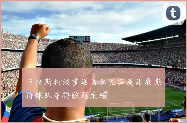 卡拉斯科谈重返马竞无实质进展期待球队夺得欧冠荣耀