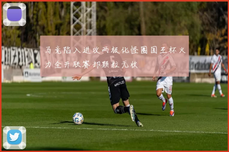 马竞陷入进攻两极化怪圈国王杯火力全开联赛却颗粒无收