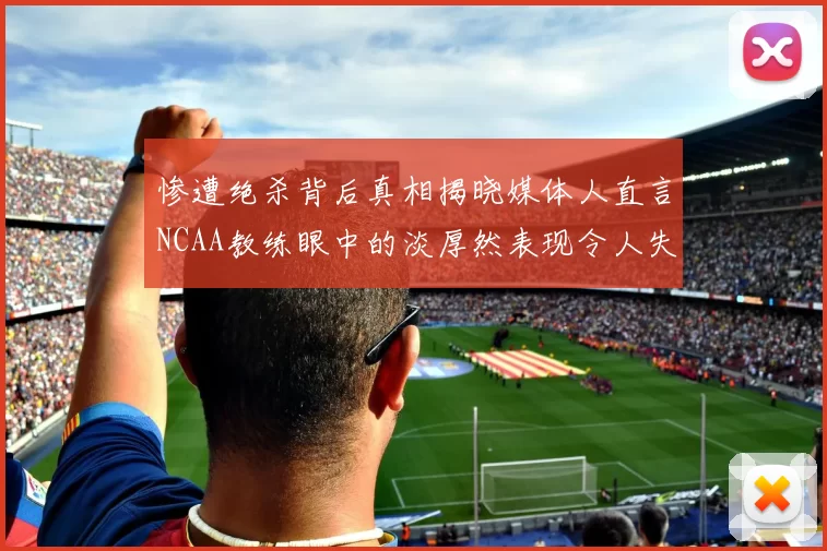 惨遭绝杀背后真相揭晓媒体人直言NCAA教练眼中的淡厚然表现令人失望