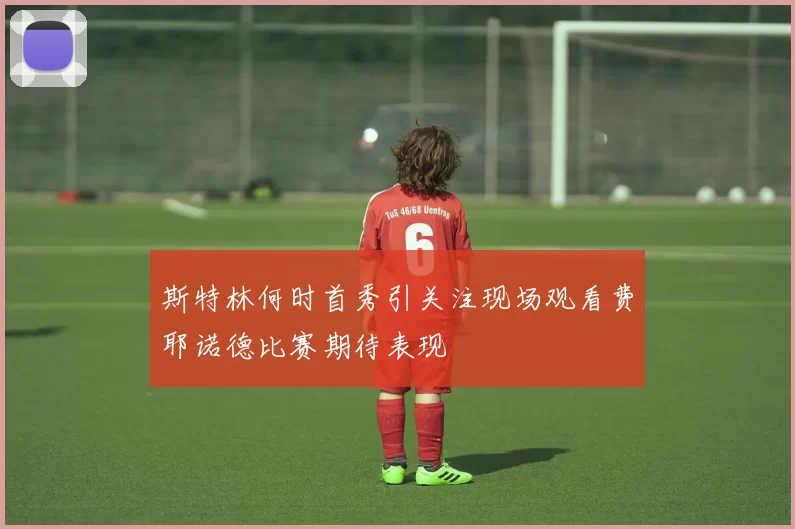 斯特林何时首秀引关注现场观看费耶诺德比赛期待表现