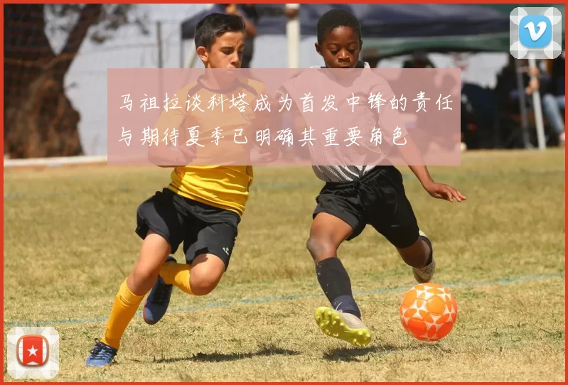 马祖拉谈科塔成为首发中锋的责任与期待夏季已明确其重要角色