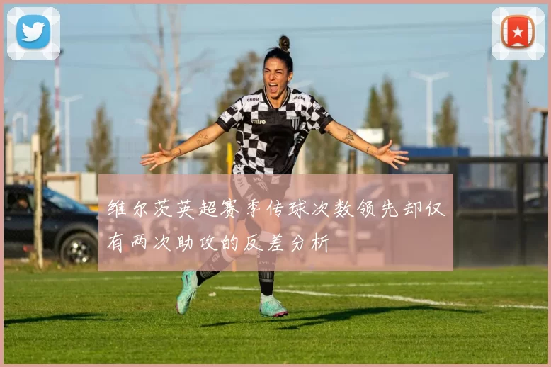 维尔茨英超赛季传球次数领先却仅有两次助攻的反差分析