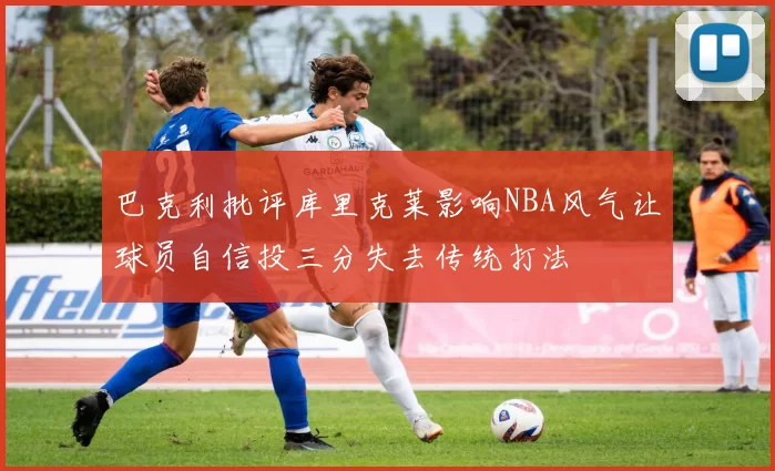 巴克利批评库里克莱影响NBA风气让球员自信投三分失去传统打法
