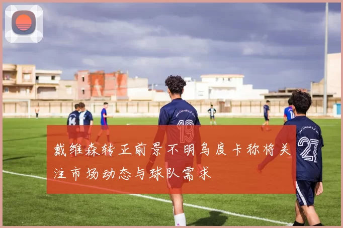 戴维森转正前景不明乌度卡称将关注市场动态与球队需求