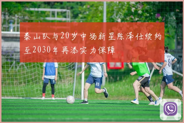 泰山队与20岁中场新星陈泽仕续约至2030年再添实力保障